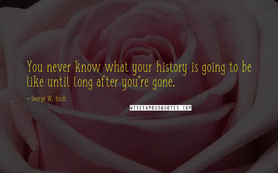 George W. Bush Quotes: You never know what your history is going to be like until long after you're gone.