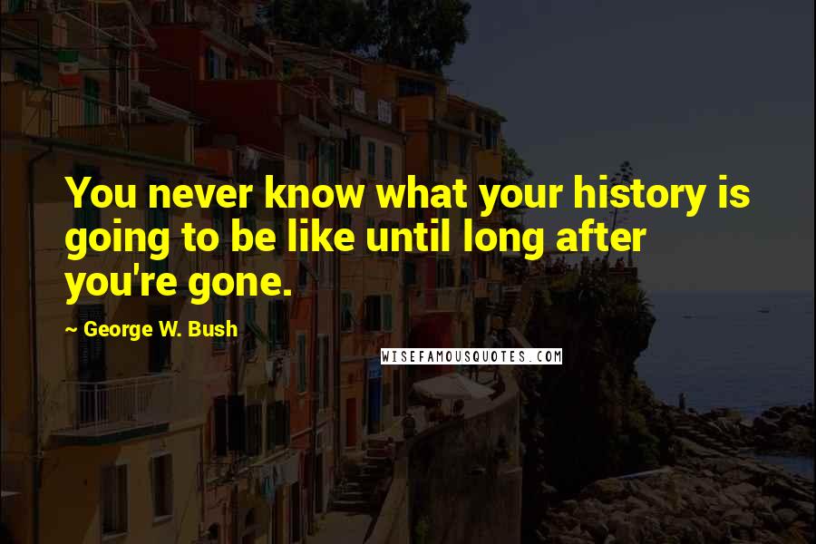 George W. Bush Quotes: You never know what your history is going to be like until long after you're gone.