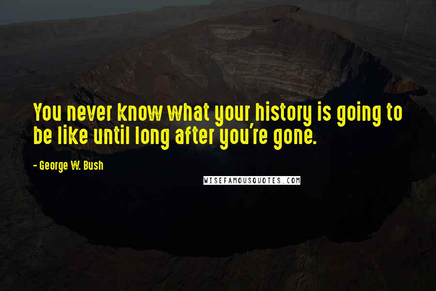 George W. Bush Quotes: You never know what your history is going to be like until long after you're gone.