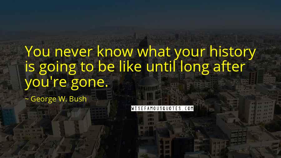 George W. Bush Quotes: You never know what your history is going to be like until long after you're gone.