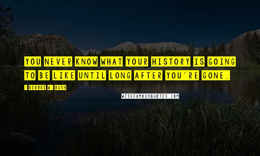 George W. Bush Quotes: You never know what your history is going to be like until long after you're gone.