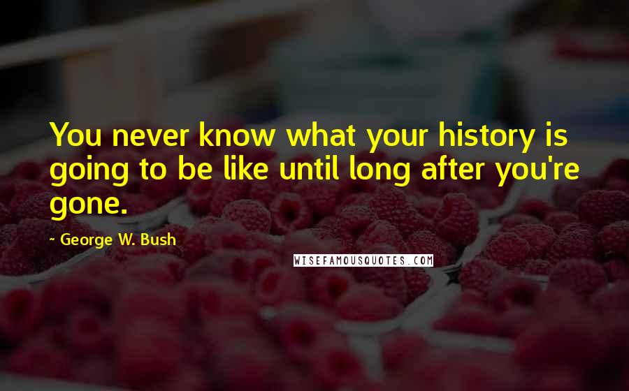 George W. Bush Quotes: You never know what your history is going to be like until long after you're gone.