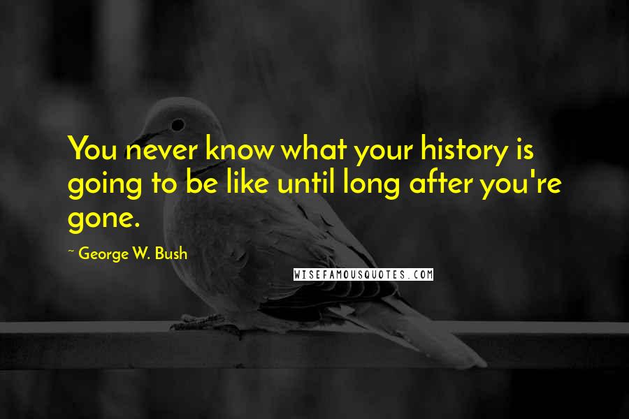 George W. Bush Quotes: You never know what your history is going to be like until long after you're gone.