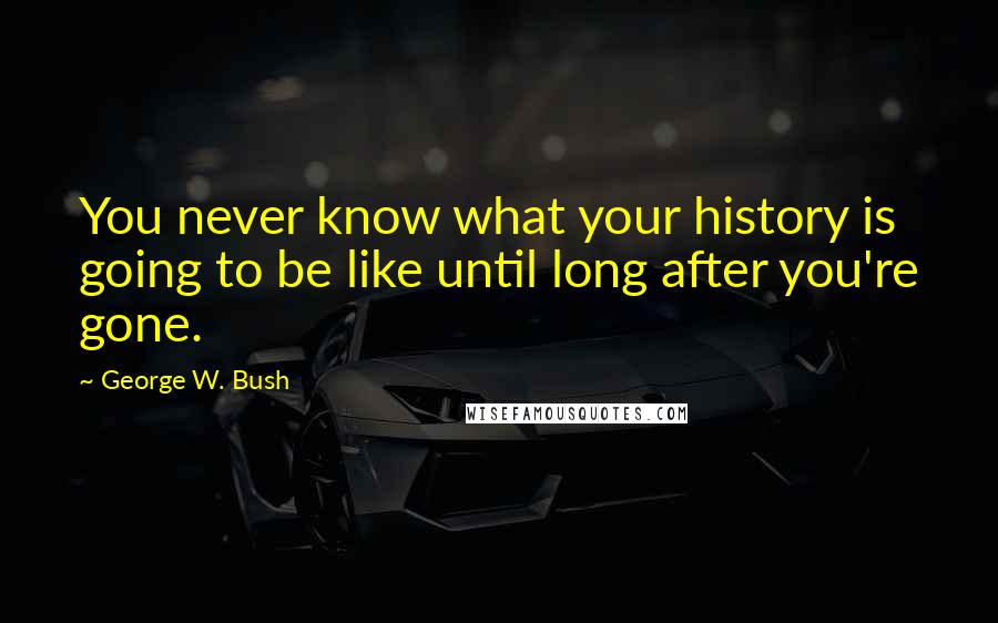 George W. Bush Quotes: You never know what your history is going to be like until long after you're gone.