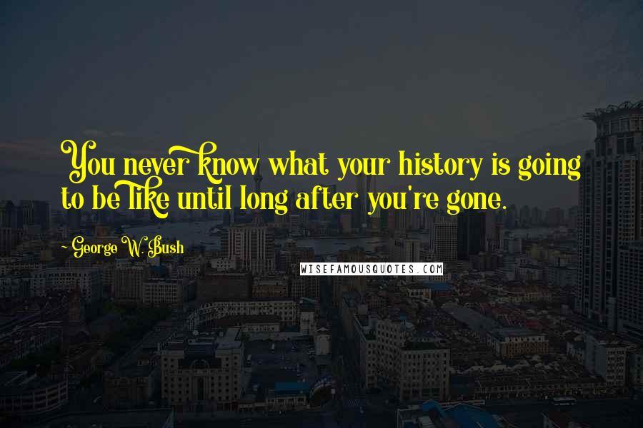 George W. Bush Quotes: You never know what your history is going to be like until long after you're gone.