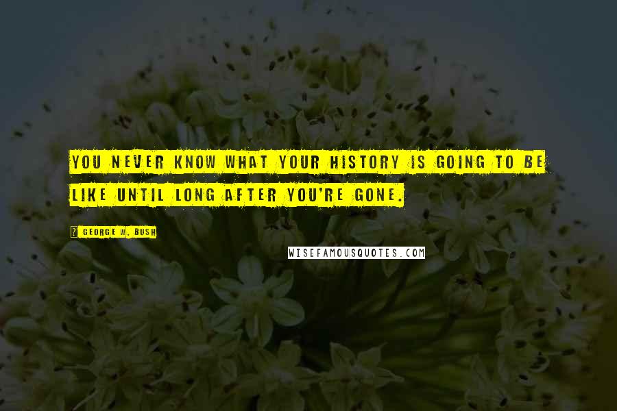 George W. Bush Quotes: You never know what your history is going to be like until long after you're gone.