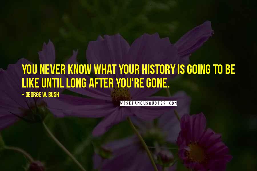 George W. Bush Quotes: You never know what your history is going to be like until long after you're gone.