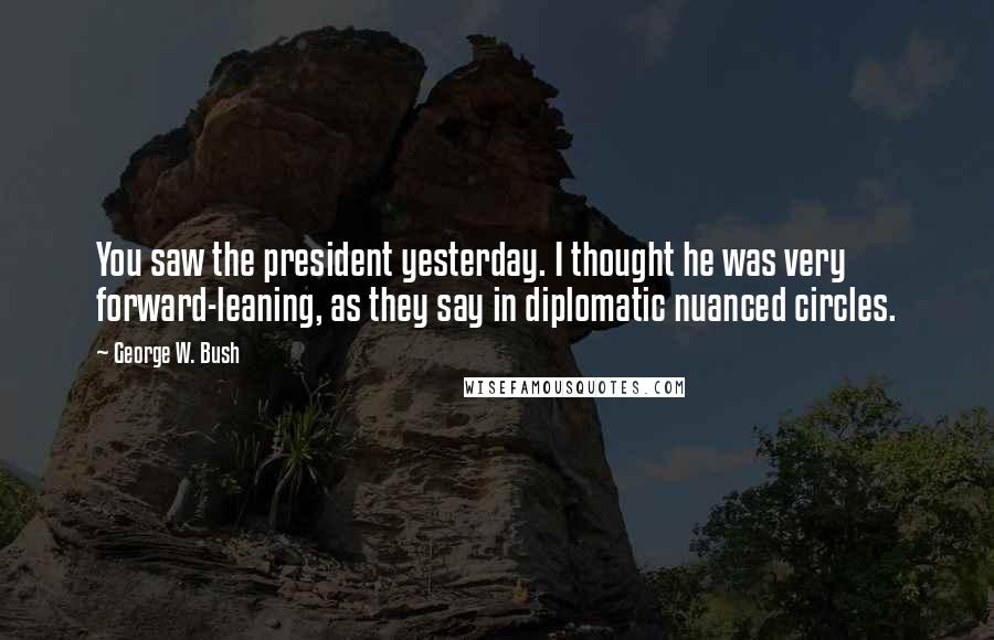 George W. Bush Quotes: You saw the president yesterday. I thought he was very forward-leaning, as they say in diplomatic nuanced circles.