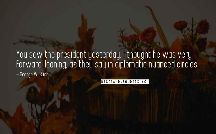 George W. Bush Quotes: You saw the president yesterday. I thought he was very forward-leaning, as they say in diplomatic nuanced circles.