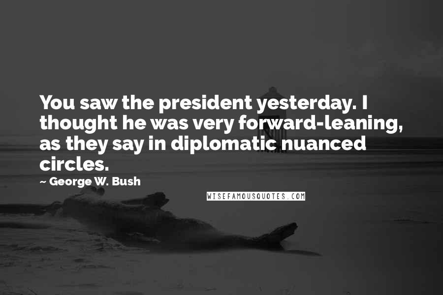 George W. Bush Quotes: You saw the president yesterday. I thought he was very forward-leaning, as they say in diplomatic nuanced circles.