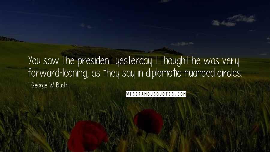 George W. Bush Quotes: You saw the president yesterday. I thought he was very forward-leaning, as they say in diplomatic nuanced circles.