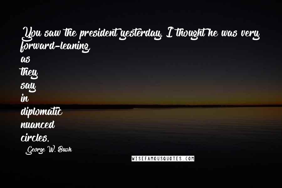 George W. Bush Quotes: You saw the president yesterday. I thought he was very forward-leaning, as they say in diplomatic nuanced circles.