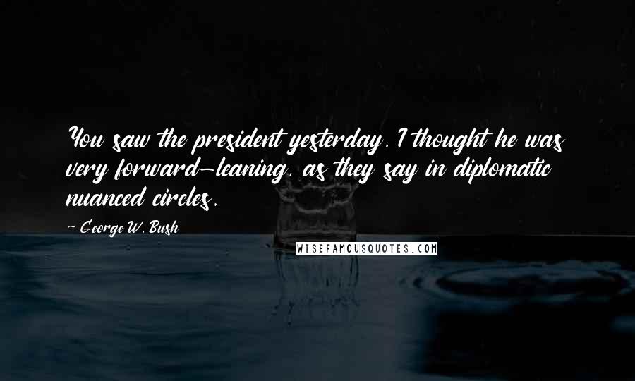 George W. Bush Quotes: You saw the president yesterday. I thought he was very forward-leaning, as they say in diplomatic nuanced circles.