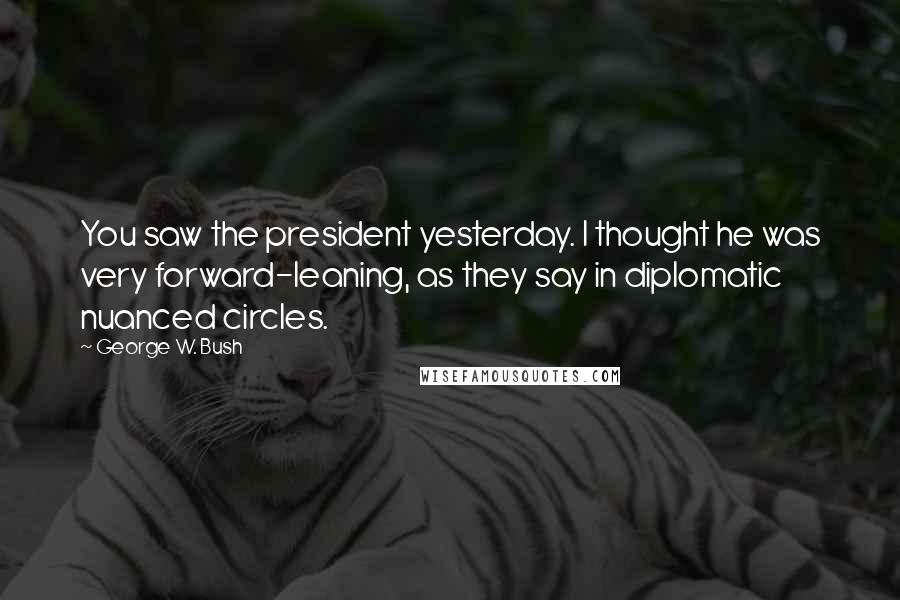 George W. Bush Quotes: You saw the president yesterday. I thought he was very forward-leaning, as they say in diplomatic nuanced circles.