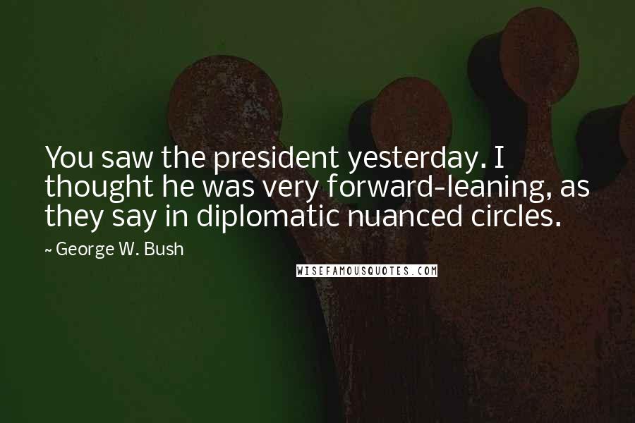 George W. Bush Quotes: You saw the president yesterday. I thought he was very forward-leaning, as they say in diplomatic nuanced circles.