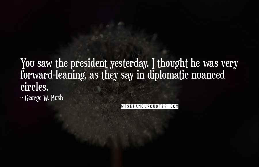 George W. Bush Quotes: You saw the president yesterday. I thought he was very forward-leaning, as they say in diplomatic nuanced circles.