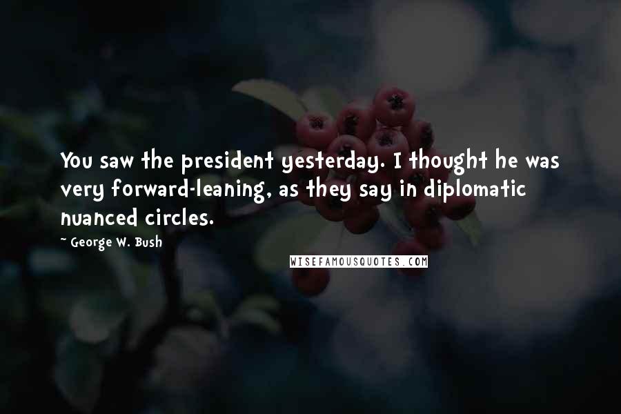 George W. Bush Quotes: You saw the president yesterday. I thought he was very forward-leaning, as they say in diplomatic nuanced circles.