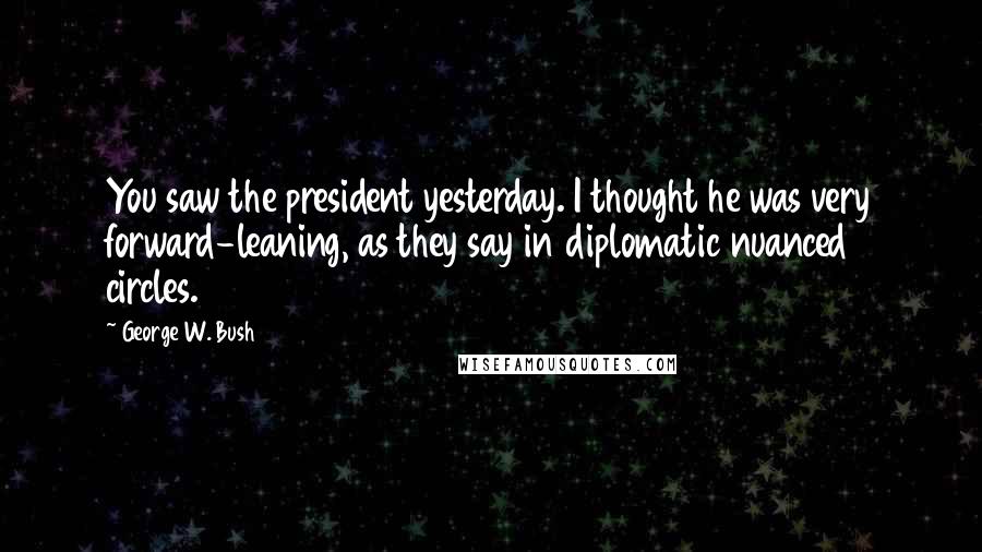 George W. Bush Quotes: You saw the president yesterday. I thought he was very forward-leaning, as they say in diplomatic nuanced circles.