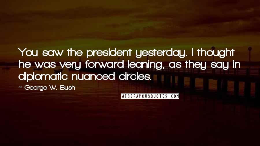 George W. Bush Quotes: You saw the president yesterday. I thought he was very forward-leaning, as they say in diplomatic nuanced circles.