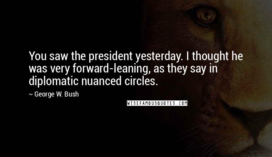 George W. Bush Quotes: You saw the president yesterday. I thought he was very forward-leaning, as they say in diplomatic nuanced circles.