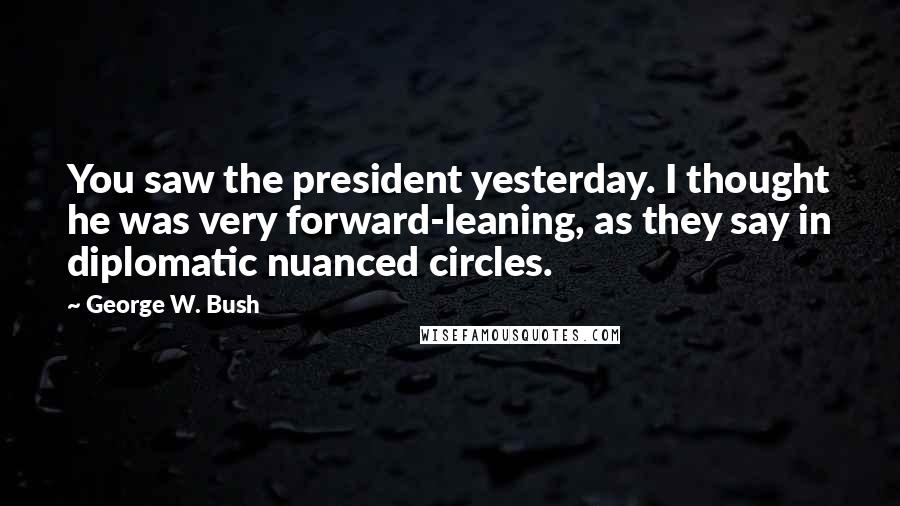 George W. Bush Quotes: You saw the president yesterday. I thought he was very forward-leaning, as they say in diplomatic nuanced circles.