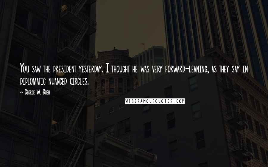 George W. Bush Quotes: You saw the president yesterday. I thought he was very forward-leaning, as they say in diplomatic nuanced circles.