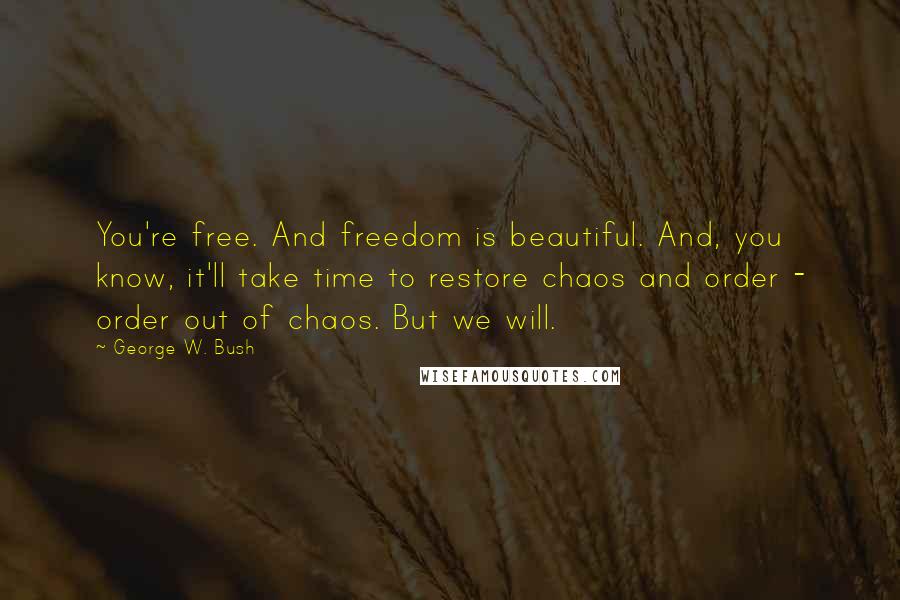 George W. Bush Quotes: You're free. And freedom is beautiful. And, you know, it'll take time to restore chaos and order - order out of chaos. But we will.