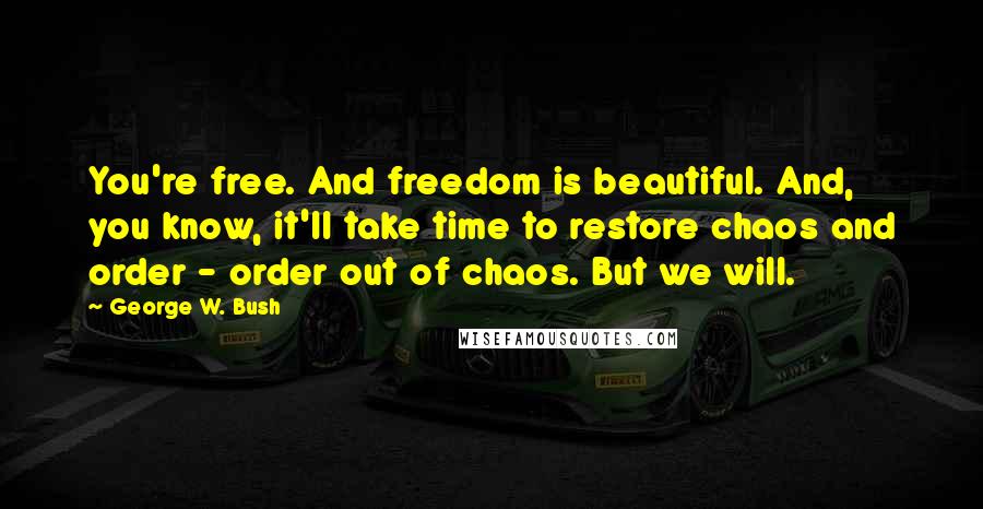 George W. Bush Quotes: You're free. And freedom is beautiful. And, you know, it'll take time to restore chaos and order - order out of chaos. But we will.