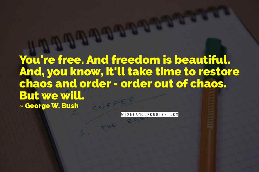 George W. Bush Quotes: You're free. And freedom is beautiful. And, you know, it'll take time to restore chaos and order - order out of chaos. But we will.