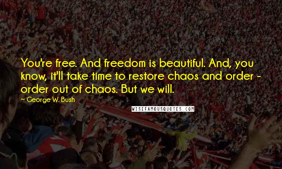 George W. Bush Quotes: You're free. And freedom is beautiful. And, you know, it'll take time to restore chaos and order - order out of chaos. But we will.