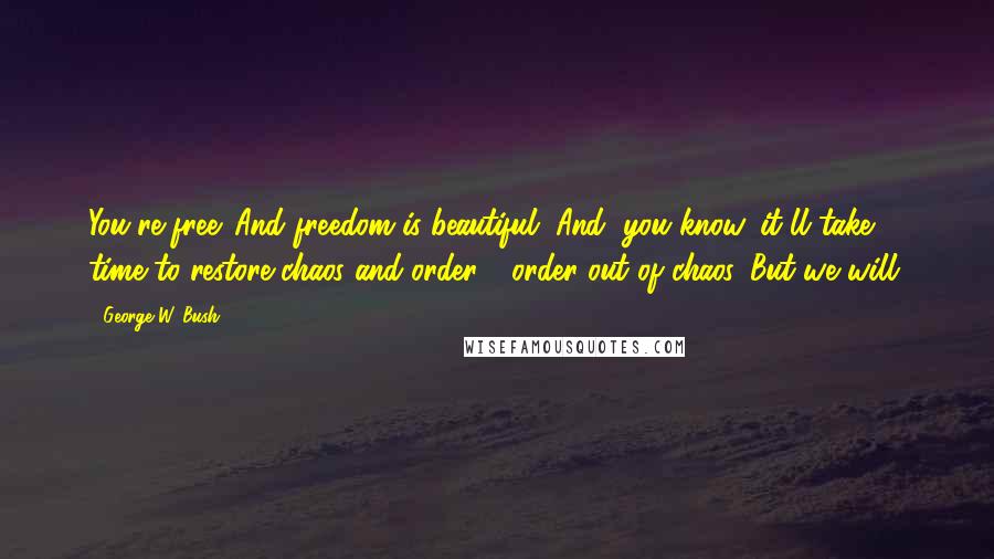 George W. Bush Quotes: You're free. And freedom is beautiful. And, you know, it'll take time to restore chaos and order - order out of chaos. But we will.