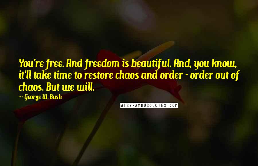 George W. Bush Quotes: You're free. And freedom is beautiful. And, you know, it'll take time to restore chaos and order - order out of chaos. But we will.