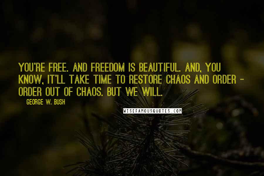 George W. Bush Quotes: You're free. And freedom is beautiful. And, you know, it'll take time to restore chaos and order - order out of chaos. But we will.