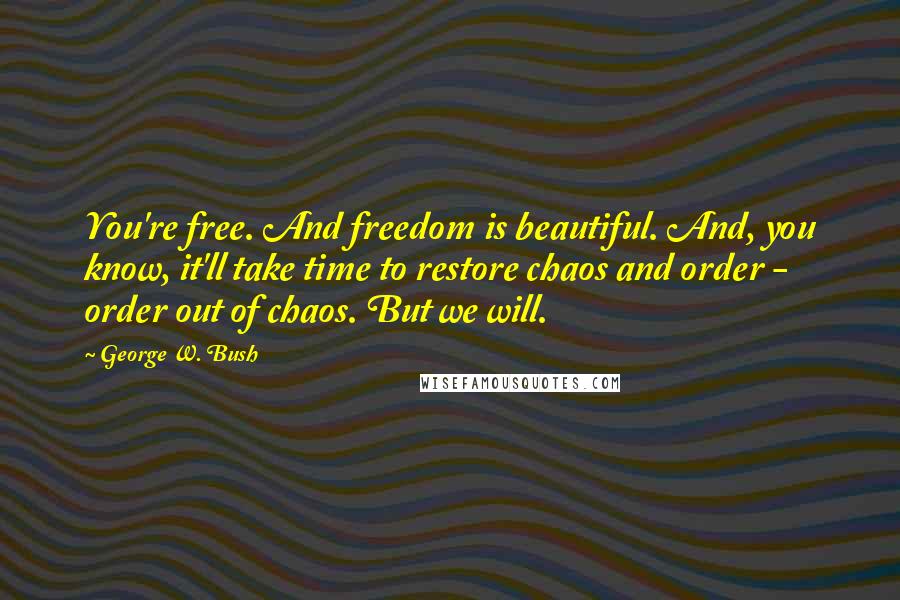 George W. Bush Quotes: You're free. And freedom is beautiful. And, you know, it'll take time to restore chaos and order - order out of chaos. But we will.