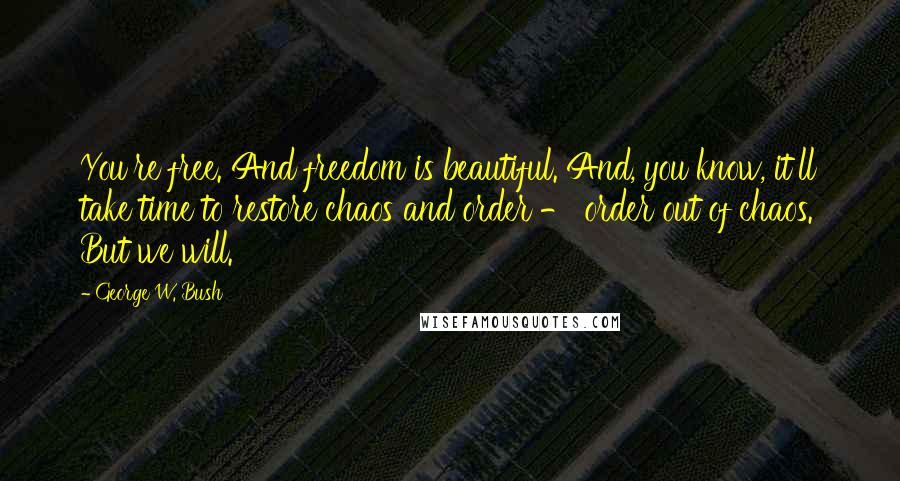 George W. Bush Quotes: You're free. And freedom is beautiful. And, you know, it'll take time to restore chaos and order - order out of chaos. But we will.