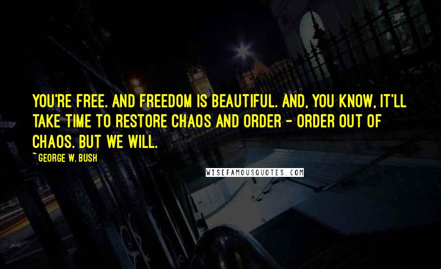 George W. Bush Quotes: You're free. And freedom is beautiful. And, you know, it'll take time to restore chaos and order - order out of chaos. But we will.