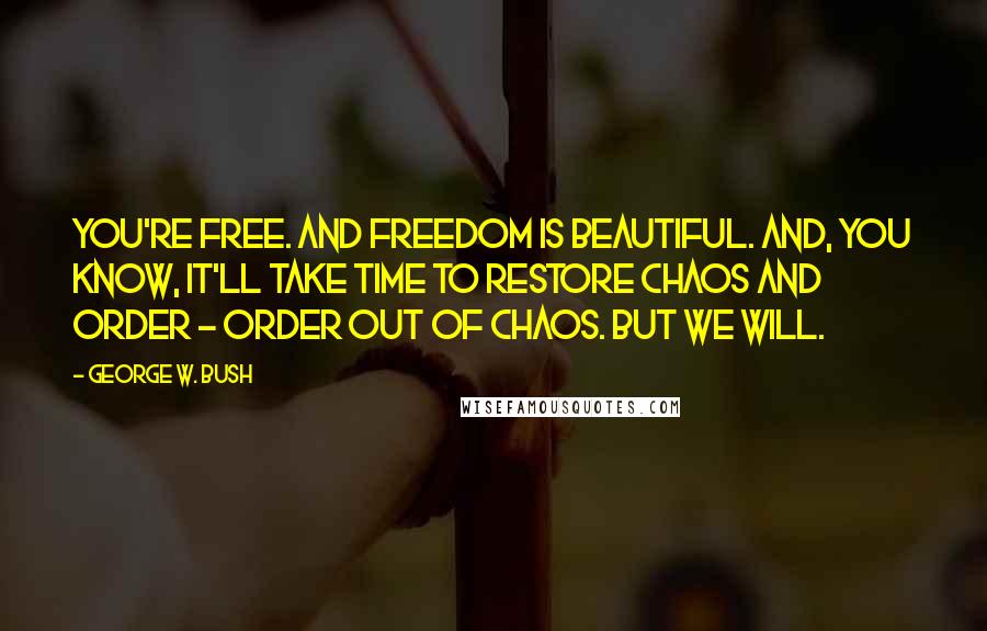 George W. Bush Quotes: You're free. And freedom is beautiful. And, you know, it'll take time to restore chaos and order - order out of chaos. But we will.