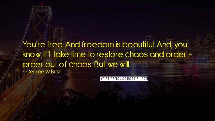 George W. Bush Quotes: You're free. And freedom is beautiful. And, you know, it'll take time to restore chaos and order - order out of chaos. But we will.