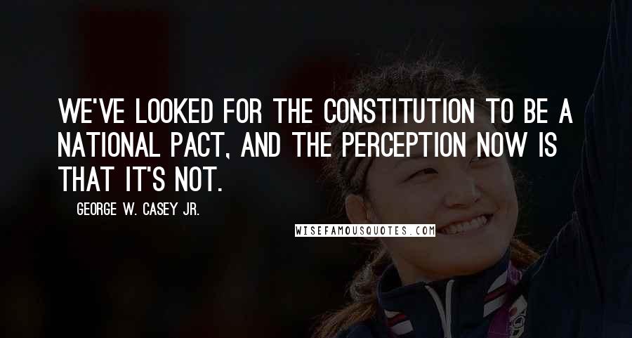 George W. Casey Jr. Quotes: We've looked for the constitution to be a national pact, and the perception now is that it's not.