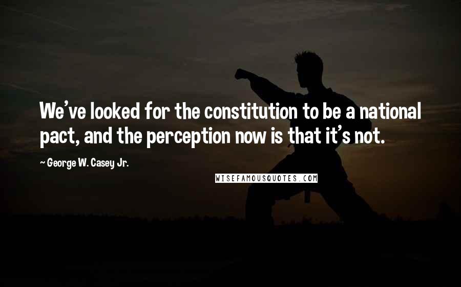 George W. Casey Jr. Quotes: We've looked for the constitution to be a national pact, and the perception now is that it's not.