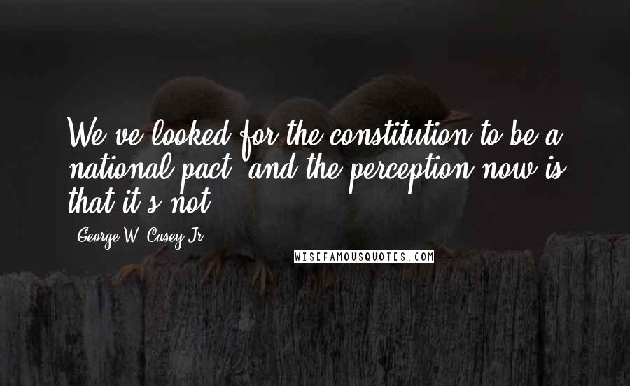 George W. Casey Jr. Quotes: We've looked for the constitution to be a national pact, and the perception now is that it's not.