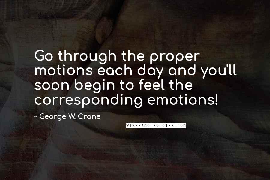 George W. Crane Quotes: Go through the proper motions each day and you'll soon begin to feel the corresponding emotions!