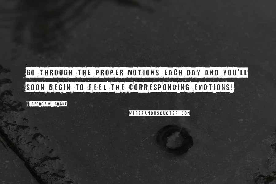 George W. Crane Quotes: Go through the proper motions each day and you'll soon begin to feel the corresponding emotions!