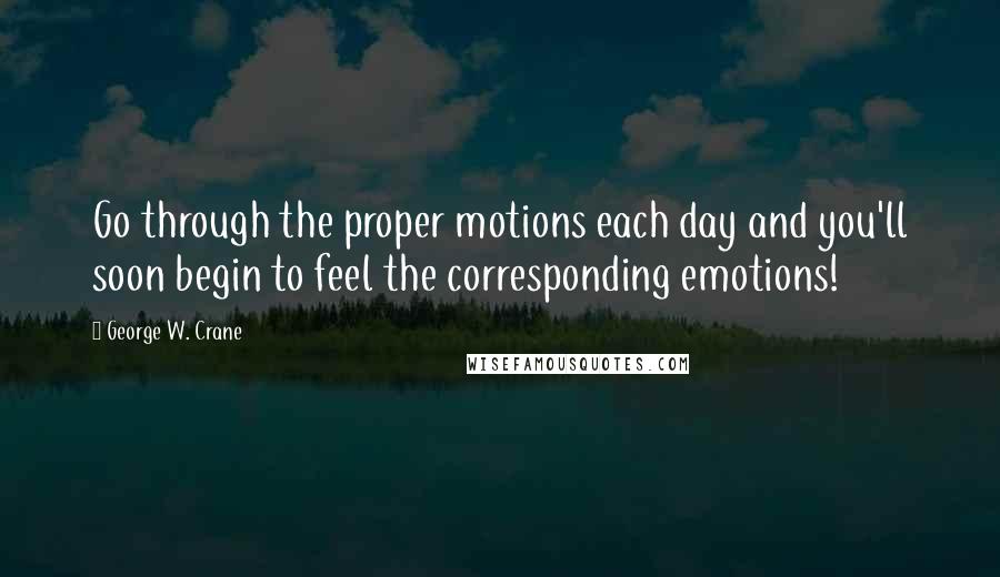 George W. Crane Quotes: Go through the proper motions each day and you'll soon begin to feel the corresponding emotions!