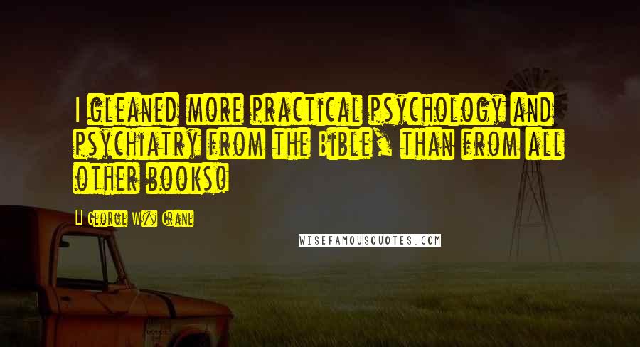 George W. Crane Quotes: I gleaned more practical psychology and psychiatry from the Bible, than from all other books!