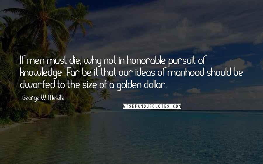 George W. Melville Quotes: If men must die, why not in honorable pursuit of knowledge? Far be it that our ideas of manhood should be dwarfed to the size of a golden dollar.