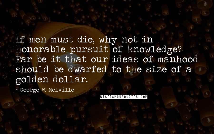 George W. Melville Quotes: If men must die, why not in honorable pursuit of knowledge? Far be it that our ideas of manhood should be dwarfed to the size of a golden dollar.