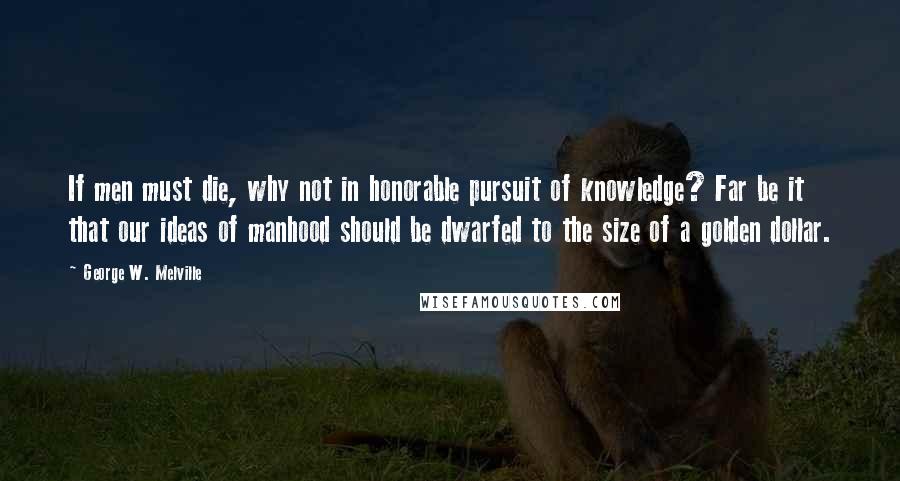 George W. Melville Quotes: If men must die, why not in honorable pursuit of knowledge? Far be it that our ideas of manhood should be dwarfed to the size of a golden dollar.