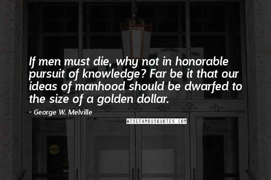 George W. Melville Quotes: If men must die, why not in honorable pursuit of knowledge? Far be it that our ideas of manhood should be dwarfed to the size of a golden dollar.