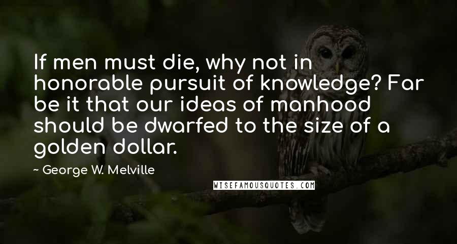 George W. Melville Quotes: If men must die, why not in honorable pursuit of knowledge? Far be it that our ideas of manhood should be dwarfed to the size of a golden dollar.